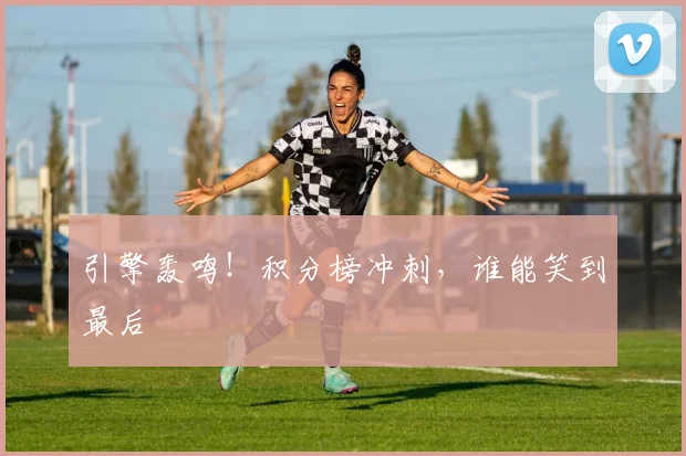 引擎轰鸣！积分榜冲刺，谁能笑到最后