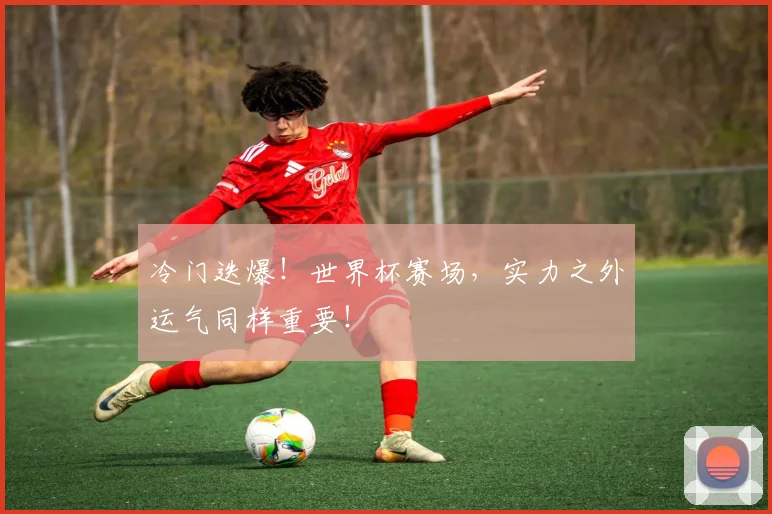 冷门迭爆！世界杯赛场，实力之外运气同样重要！