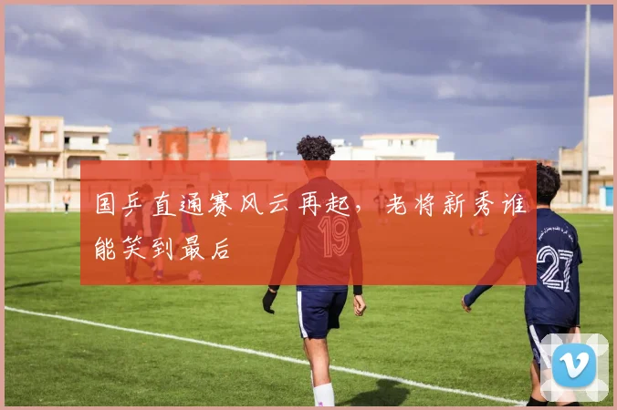 国乒直通赛风云再起，老将新秀谁能笑到最后
